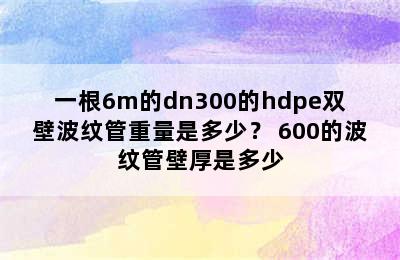 一根6m的dn300的hdpe双壁波纹管重量是多少？ 600的波纹管壁厚是多少